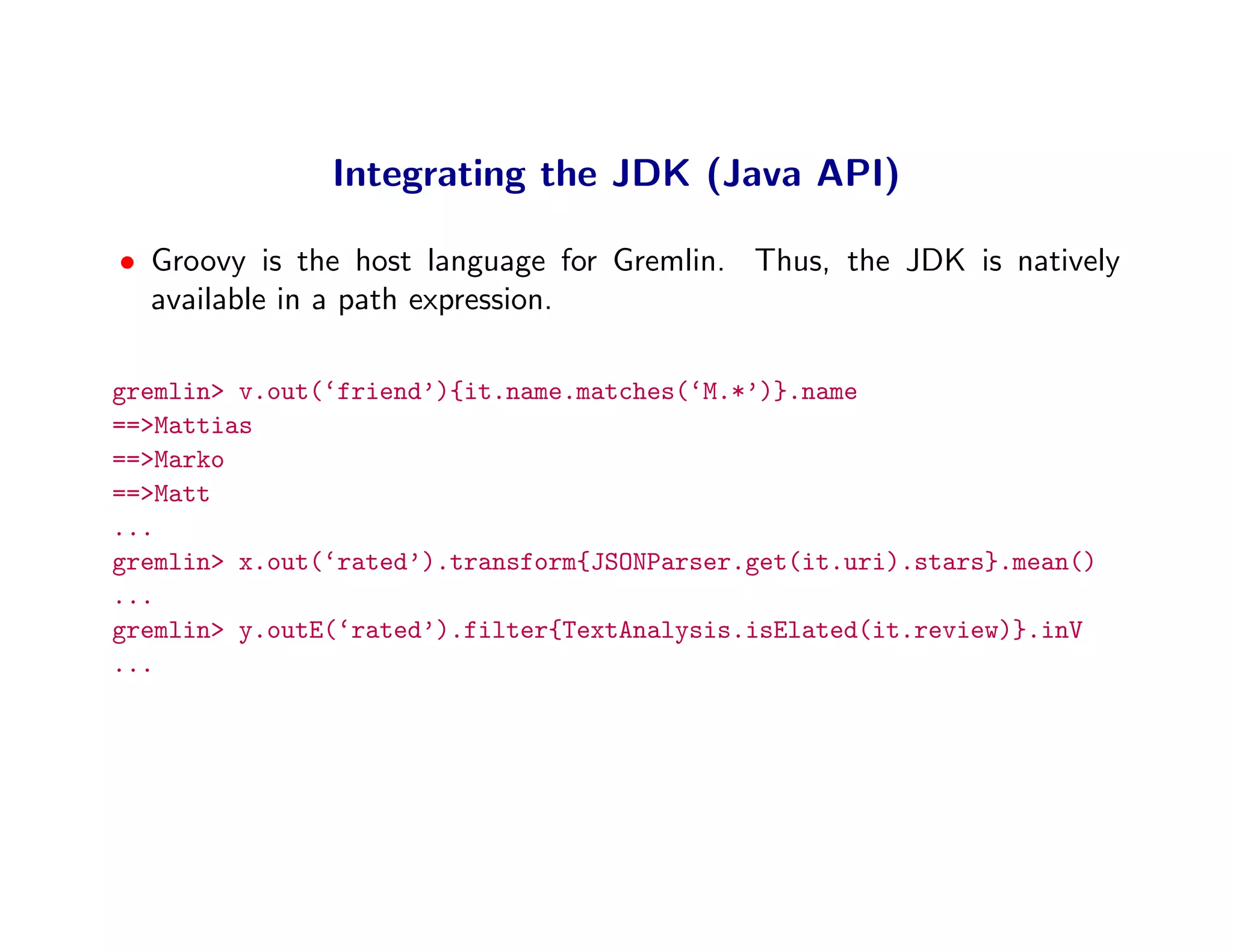 Integrating the JDK (Java API)

• Groovy is the host language for Gremlin. Thus, the JDK is natively
  available in a path expression.

gremlin> v.out(‘friend’){it.name.matches(‘M.*’)}.name
==>Mattias
==>Marko
==>Matt
...
gremlin> x.out(‘rated’).transform{JSONParser.get(it.uri).stars}.mean()
...
gremlin> y.outE(‘rated’).filter{TextAnalysis.isElated(it.review)}.inV
...
 