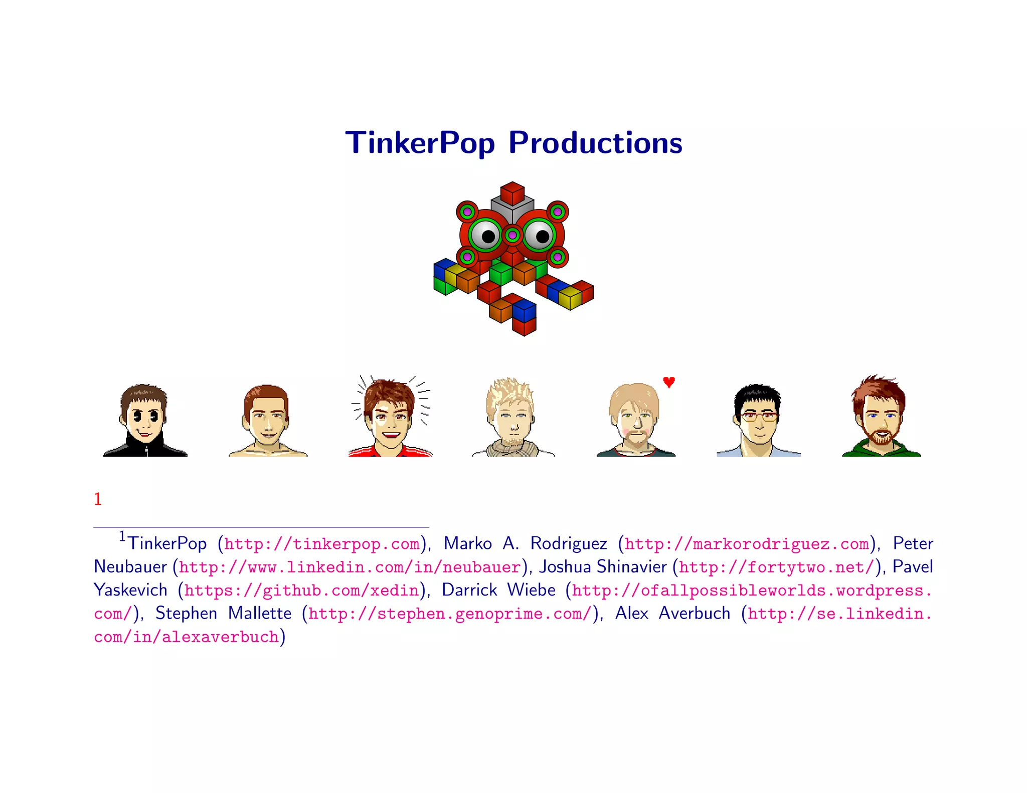 TinkerPop Productions




1
    1
    TinkerPop (http://tinkerpop.com), Marko A. Rodriguez (http://markorodriguez.com), Peter
Neubauer (http://www.linkedin.com/in/neubauer), Joshua Shinavier (http://fortytwo.net/), Pavel
Yaskevich (https://github.com/xedin), Darrick Wiebe (http://ofallpossibleworlds.wordpress.
com/), Stephen Mallette (http://stephen.genoprime.com/), Alex Averbuch (http://se.linkedin.
com/in/alexaverbuch)
 