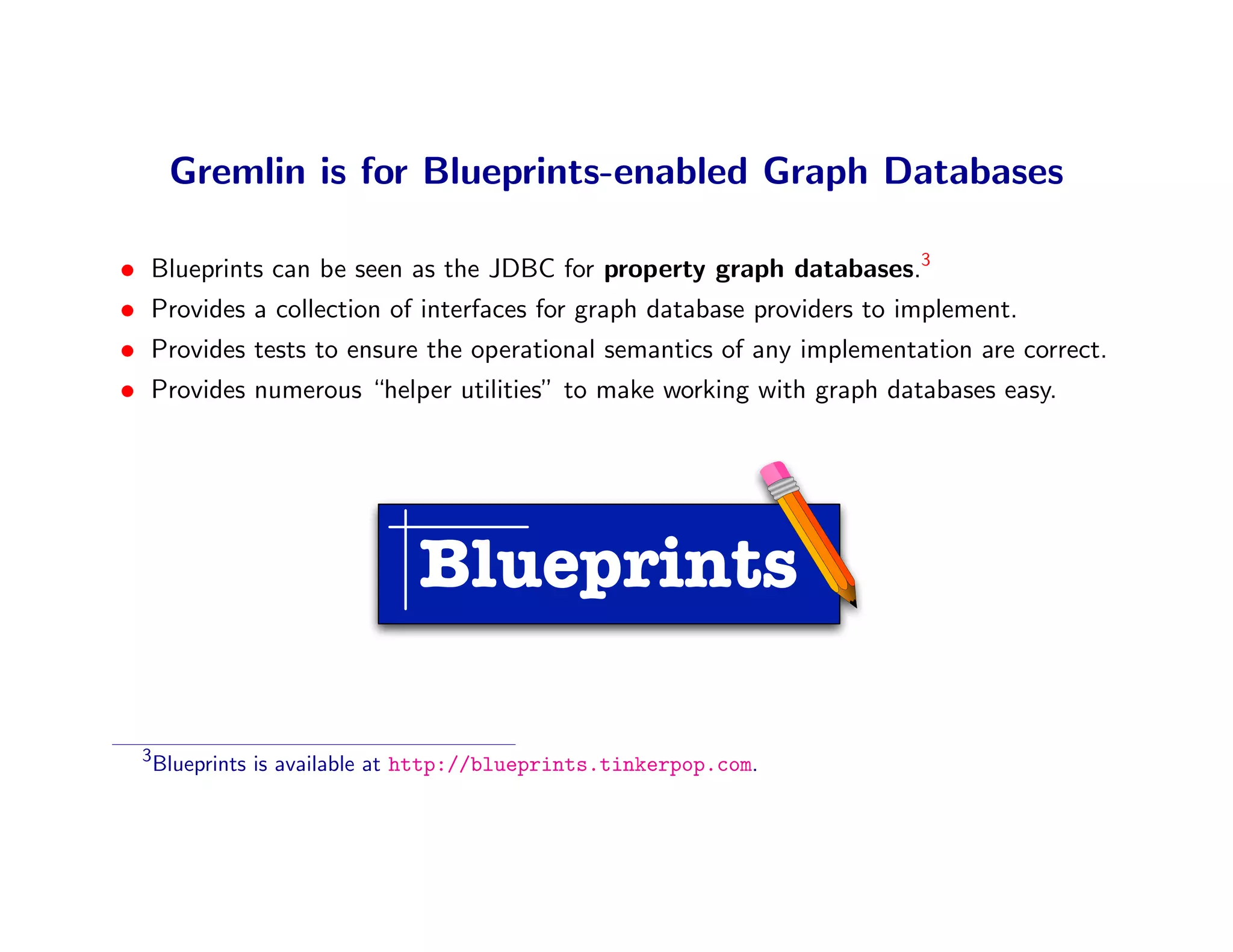 Gremlin is for Blueprints-enabled Graph Databases

•   Blueprints can be seen as the JDBC for property graph databases.3
•   Provides a collection of interfaces for graph database providers to implement.
•   Provides tests to ensure the operational semantics of any implementation are correct.
•   Provides numerous “helper utilities” to make working with graph databases easy.




                                 Blueprints

    3
        Blueprints is available at http://blueprints.tinkerpop.com.
 