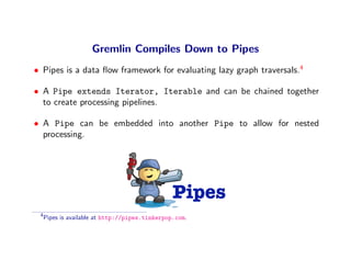 Gremlin Compiles Down to Pipes
• Pipes is a data ﬂow framework for evaluating lazy graph traversals.4

• A Pipe extends Iterator, Iterable and can be chained together
  to create processing pipelines.

• A Pipe can be embedded into another Pipe to allow for nested
  processing.




                                                 Pipes
 4
     Pipes is available at http://pipes.tinkerpop.com.
 