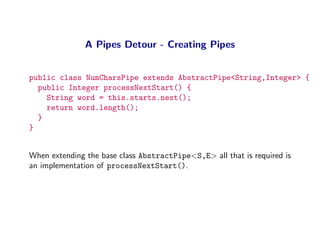 A Pipes Detour - Creating Pipes


public class NumCharsPipe extends AbstractPipe<String,Integer> {
  public Integer processNextStart() {
    String word = this.starts.next();
    return word.length();
  }
}


When extending the base class AbstractPipe<S,E> all that is required is
an implementation of processNextStart().
 