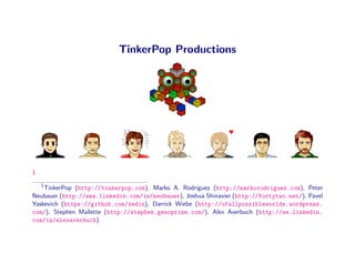 TinkerPop Productions




1
    1
    TinkerPop (http://tinkerpop.com), Marko A. Rodriguez (http://markorodriguez.com), Peter
Neubauer (http://www.linkedin.com/in/neubauer), Joshua Shinavier (http://fortytwo.net/), Pavel
Yaskevich (https://github.com/xedin), Darrick Wiebe (http://ofallpossibleworlds.wordpress.
com/), Stephen Mallette (http://stephen.genoprime.com/), Alex Averbuch (http://se.linkedin.
com/in/alexaverbuch)
 