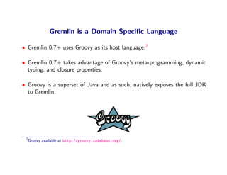 Gremlin is a Domain Speciﬁc Language

• Gremlin 0.7+ uses Groovy as its host language.2

• Gremlin 0.7+ takes advantage of Groovy’s meta-programming, dynamic
  typing, and closure properties.

• Groovy is a superset of Java and as such, natively exposes the full JDK
  to Gremlin.




 2
     Groovy available at http://groovy.codehaus.org/.
 