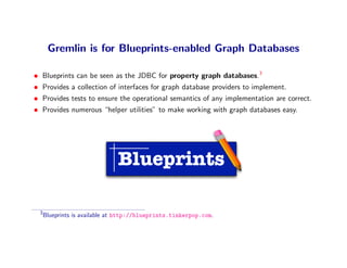 Gremlin is for Blueprints-enabled Graph Databases

•   Blueprints can be seen as the JDBC for property graph databases.3
•   Provides a collection of interfaces for graph database providers to implement.
•   Provides tests to ensure the operational semantics of any implementation are correct.
•   Provides numerous “helper utilities” to make working with graph databases easy.




                                 Blueprints

    3
        Blueprints is available at http://blueprints.tinkerpop.com.
 