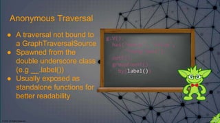 © 2018. All Rights Reserved.
g.V().
has('movie', 'title',
'Young Guns').
outE().
groupCount().
by(label())
Anonymous Traversal
● A traversal not bound to
a GraphTraversalSource
● Spawned from the
double underscore class
(e.g __.label())
● Usually exposed as
standalone functions for
better readability
 