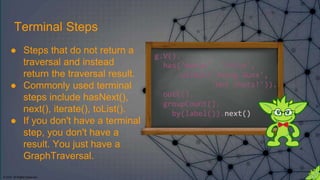 © 2018. All Rights Reserved.
g.V().
has('movie', 'title',
within('Young Guns',
'Hot Shots!')).
outE().
groupCount().
by(label()).next()
Terminal Steps
● Steps that do not return a
traversal and instead
return the traversal result.
● Commonly used terminal
steps include hasNext(),
next(), iterate(), toList().
● If you don't have a terminal
step, you don't have a
result. You just have a
GraphTraversal.
 