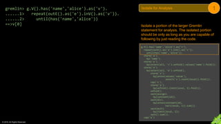 © 2018. All Rights Reserved.
g.V().has('name','alice').as('v').
repeat(outE().as('e').inV().as('v')).
until(has('name','alice')).
store('a').
by('name').
store('a').
by(select(all, 'v').unfold().values('name').fold()).
store('a').
by(select(all, 'e').unfold().
store('x').
by(union(values('value'),
select('x').count(local)).fold()).
cap('x').
store('a').
by(unfold().limit(local, 1).fold()).
unfold().
sack(assign).
by(constant(1d)).
sack(div).
by(union(constant(1d),
tail(local, 1)).sum()).
sack(mult).
by(limit(local, 1)).
sack().sum()).
cap('a')
gremlin> g.V().has('name','alice').as('v').
......1> repeat(outE().as('e').inV().as('v')).
......2> until(has('name','alice'))
==>v[0] Isolate a portion of the larger Gremlin
statement for analysis. The isolated portion
should be only as long as you are capable of
following by just reading the code.
Isolate for Analysis 1
 