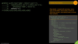 © 2018. All Rights Reserved.
gremlin> g.V().has('name','alice').as('v').
......1> repeat(outE().as('e').inV().as('v')).
......2> until(has('name','alice')).
......3> select('v')
==>[v[0],v[2],v[4],v[6],v[8],v[0]]
Step labels - created with as()-step - are a
type of side-effect. Have clarity in terms of
what they contain. Use select()-step to extract
their contents.
g.V().has('name','alice').as('v').
repeat(outE().as('e').inV().as('v')).
until(has('name','alice')).
store('a').
by('name').
store('a').
by(select(all, 'v').unfold().values('name').fold()).
store('a').
by(select(all, 'e').unfold().
store('x').
by(union(values('value'),
select('x').count(local)).fold()).
cap('x').
store('a').
by(unfold().limit(local, 1).fold()).
unfold().
sack(assign).
by(constant(1d)).
sack(div).
by(union(constant(1d),
tail(local, 1)).sum()).
sack(mult).
by(limit(local, 1)).
sack().sum()).
cap('a')
Validate Assumptions 3
 