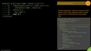 © 2018. All Rights Reserved.
gremlin> g.V().has('name','alice').as('v').
......1> repeat(outE().as('e').inV().as('v')).
......2> until(has('name','alice')).
......3> store('a').
......4> by('name').
......5> cap('a')
==>[alice]
As with step labels, verify the contents of side-
effects. In this case, determine what is being
stored in the "a" side-effect by using cap()-
step.
g.V().has('name','alice').as('v').
repeat(outE().as('e').inV().as('v')).
until(has('name','alice')).
store('a').
by('name').
store('a').
by(select(all, 'v').unfold().values('name').fold()).
store('a').
by(select(all, 'e').unfold().
store('x').
by(union(values('value'),
select('x').count(local)).fold()).
cap('x').
store('a').
by(unfold().limit(local, 1).fold()).
unfold().
sack(assign).
by(constant(1d)).
sack(div).
by(union(constant(1d),
tail(local, 1)).sum()).
sack(mult).
by(limit(local, 1)).
sack().sum()).
cap('a')
Examine Side-effects 3
 