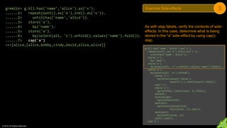 © 2018. All Rights Reserved.
gremlin> g.V().has('name','alice').as('v').
......1> repeat(outE().as('e').inV().as('v')).
......2> until(has('name','alice')).
......3> store('a').
......4> by('name').
......5> store('a').
......6> by(select(all, 'v').unfold().values('name').fold()).
......7> cap('a')
==>[alice,[alice,bobby,cindy,david,eliza,alice]]
As with step labels, verify the contents of side-
effects. In this case, determine what is being
stored in the "a" side-effect by using cap()-
step.
g.V().has('name','alice').as('v').
repeat(outE().as('e').inV().as('v')).
until(has('name','alice')).
store('a').
by('name').
store('a').
by(select(all, 'v').unfold().values('name').fold()).
store('a').
by(select(all, 'e').unfold().
store('x').
by(union(values('value'),
select('x').count(local)).fold()).
cap('x').
store('a').
by(unfold().limit(local, 1).fold()).
unfold().
sack(assign).
by(constant(1d)).
sack(div).
by(union(constant(1d),
tail(local, 1)).sum()).
sack(mult).
by(limit(local, 1)).
sack().sum()).
cap('a')
Examine Side-effects 3
 