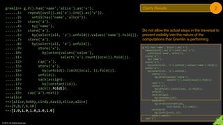 © 2018. All Rights Reserved.
gremlin> g.V().has('name','alice').as('v').
......1> repeat(outE().as('e').inV().as('v')).
......2> until(has('name','alice')).
......3> store('a').
......4> by('name').
......5> store('a').
......6> by(select(all, 'v').unfold().values('name').fold()).
......7> store('a').
......8> by(select(all, 'e').unfold().
......9> store('x').
.....10> by(union(values('value'),
.....11> select('x').count(local)).fold()).
.....12> cap('x').
.....13> store('a').
.....14> by(unfold().limit(local, 1).fold()).
.....15> unfold().
.....16> sack(assign).
.....17> by(constant(1d)).
.....18> sack().fold()).
.....19> cap('a').next()
==>alice
==>[alice,bobby,cindy,david,eliza,alice]
==>[9,8,7,6,10]
==>[1.0,1.0,1.0,1.0,1.0]
Do not allow the actual steps in the traversal to
prevent visibility into the nature of the
computations that Gremlin is performing.
g.V().has('name','alice').as('v').
repeat(outE().as('e').inV().as('v')).
until(has('name','alice')).
store('a').
by('name').
store('a').
by(select(all, 'v').unfold().values('name').fold()).
store('a').
by(select(all, 'e').unfold().
store('x').
by(union(values('value'),
select('x').count(local)).fold()).
cap('x').
store('a').
by(unfold().limit(local, 1).fold()).
unfold().
sack(assign).
by(constant(1d)).
sack(div).
by(union(constant(1d),
tail(local, 1)).sum()).
sack(mult).
by(limit(local, 1)).
sack().sum()).
cap('a')
Clarify Results 2
 