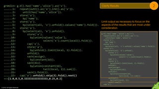 © 2018. All Rights Reserved.
gremlin> g.V().has('name','alice').as('v').
......1> repeat(outE().as('e').inV().as('v')).
......2> until(has('name','alice')).
......3> store('a').
......4> by('name').
......5> store('a').
......6> by(select(all, 'v').unfold().values('name').fold()).
......7> store('a').
......8> by(select(all, 'e').unfold().
......9> store('x').
.....10> by(union(values('value'),
.....11> select('x').count(local)).fold()).
.....12> cap('x').
.....13> store('a').
.....14> by(unfold().limit(local, 1).fold()).
.....15> unfold().
.....16> sack(assign).
.....17> by(constant(1d)).
.....18> sack(div).
.....19> by(union(constant(1d),
.....20> tail(local, 1)).sum()).
.....21> sack().fold()).
.....22> cap('a').unfold().skip(3).fold().next()
==>[1.0,0.5,0.3333333333333333,0.25,0.2]
Limit output as necessary to focus on the
aspects of the results that are most under
consideration.
g.V().has('name','alice').as('v').
repeat(outE().as('e').inV().as('v')).
until(has('name','alice')).
store('a').
by('name').
store('a').
by(select(all, 'v').unfold().values('name').fold()).
store('a').
by(select(all, 'e').unfold().
store('x').
by(union(values('value'),
select('x').count(local)).fold()).
cap('x').
store('a').
by(unfold().limit(local, 1).fold()).
unfold().
sack(assign).
by(constant(1d)).
sack(div).
by(union(constant(1d),
tail(local, 1)).sum()).
sack(mult).
by(limit(local, 1)).
sack().sum()).
cap('a')
Clarify Results 2
 