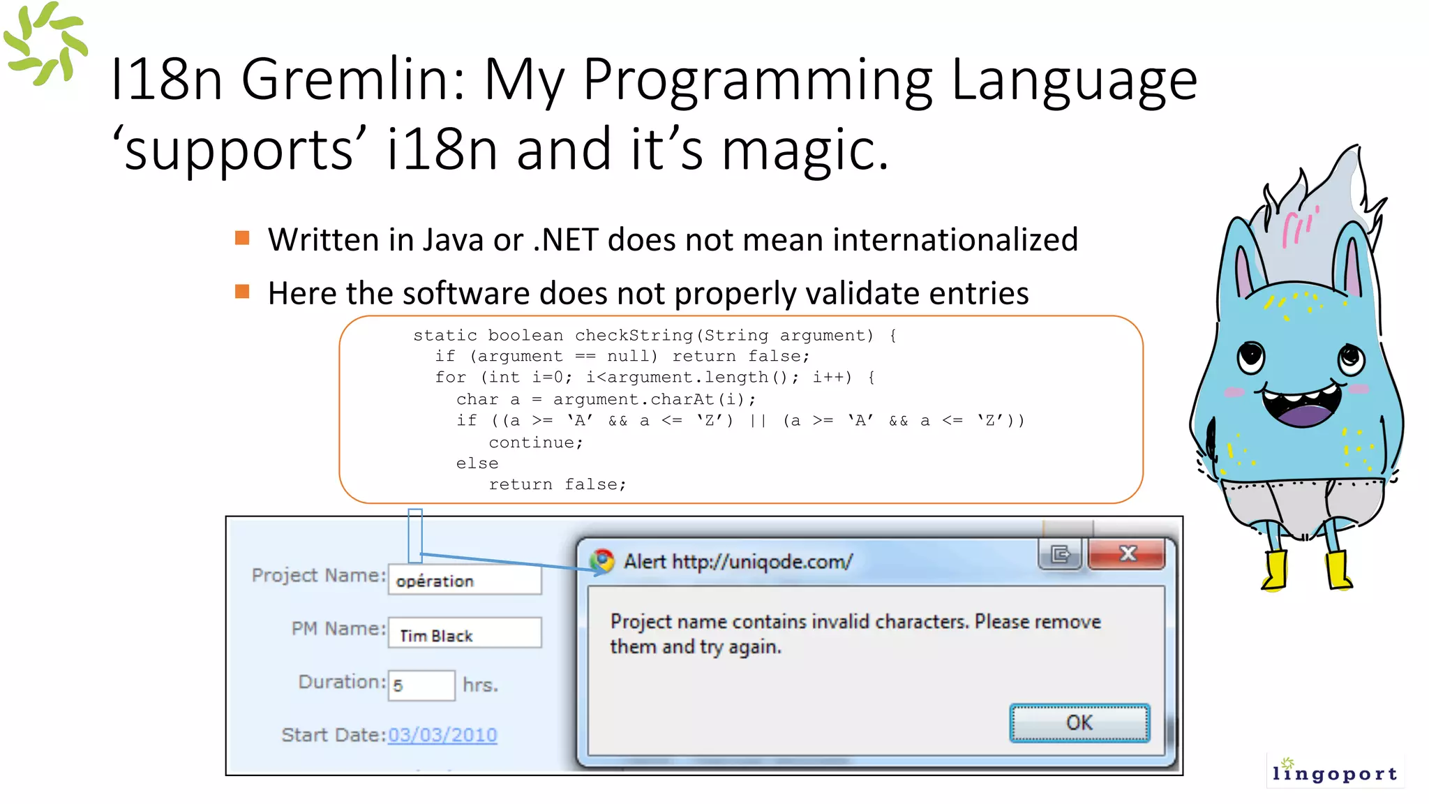 I18n Gremlin: My Programming Language
‘supports’ i18n and it’s magic.
¡ Written in Java or .NET does not mean internationalized
¡ Here the software does not properly validate entries
static boolean checkString(String argument) {
if (argument == null) return false;
for (int i=0; i<argument.length(); i++) {
char a = argument.charAt(i);
if ((a >= ‘A’ && a <= ‘Z’) || (a >= ‘A’ && a <= ‘Z’))
continue;
else
return false;
 