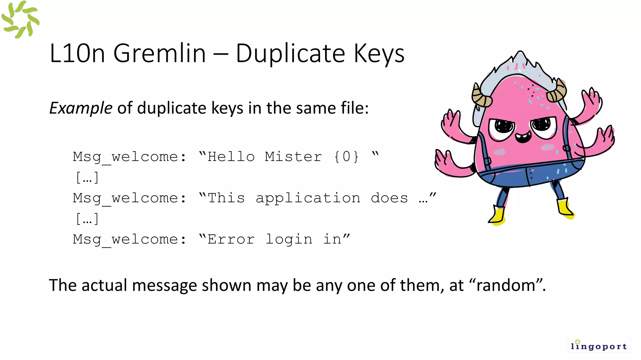 L10n Gremlin – Duplicate Keys
Example of duplicate keys in the same file:
Msg_welcome: “Hello Mister {0} “
[…]
Msg_welcome: “This application does …”
[…]
Msg_welcome: “Error login in”
The actual message shown may be any one of them, at “random”.
 