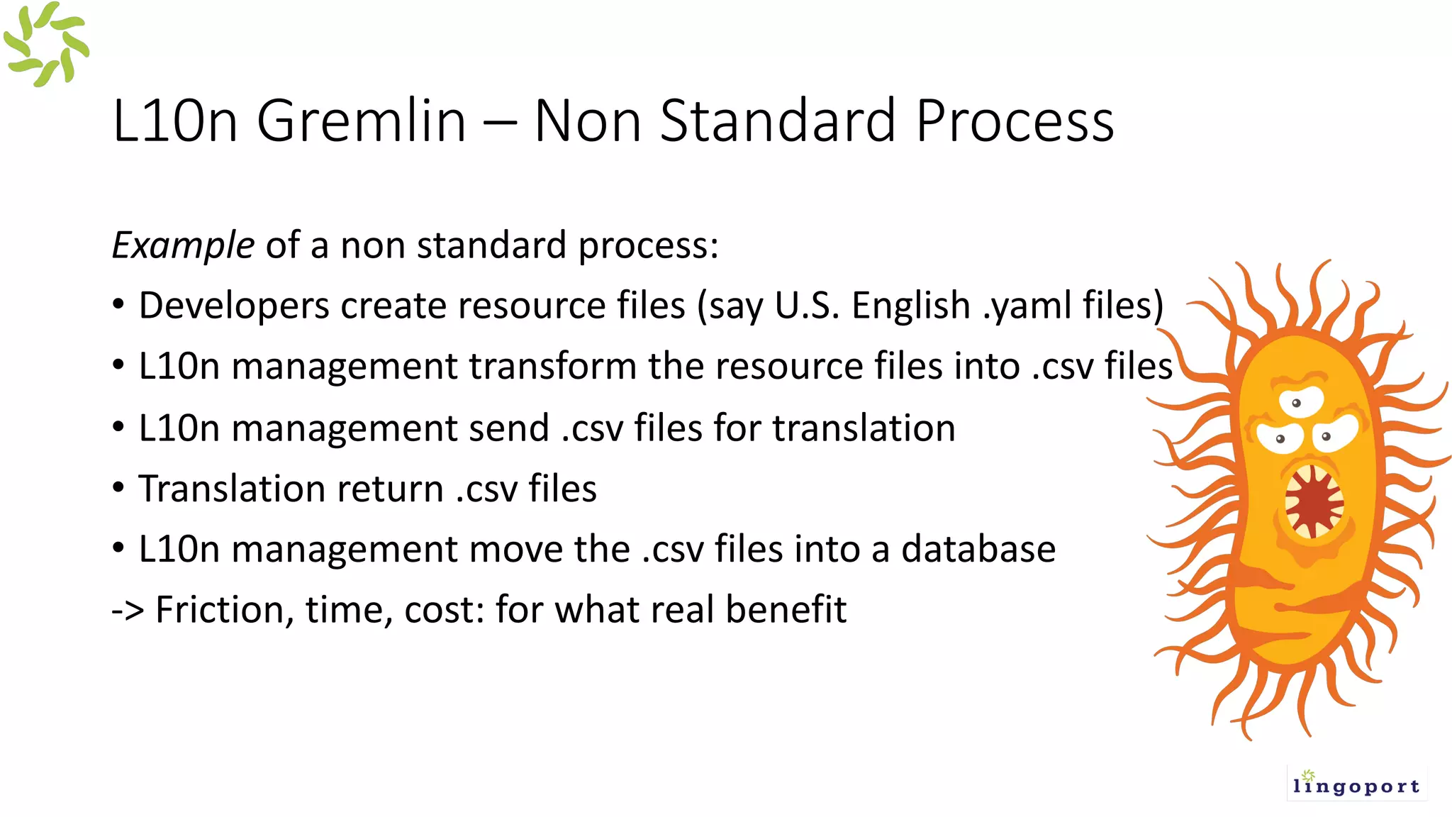 L10n Gremlin – Non Standard Process
Example of a non standard process:
• Developers create resource files (say U.S. English .yaml files)
• L10n management transform the resource files into .csv files
• L10n management send .csv files for translation
• Translation return .csv files
• L10n management move the .csv files into a database
-> Friction, time, cost: for what real benefit
 