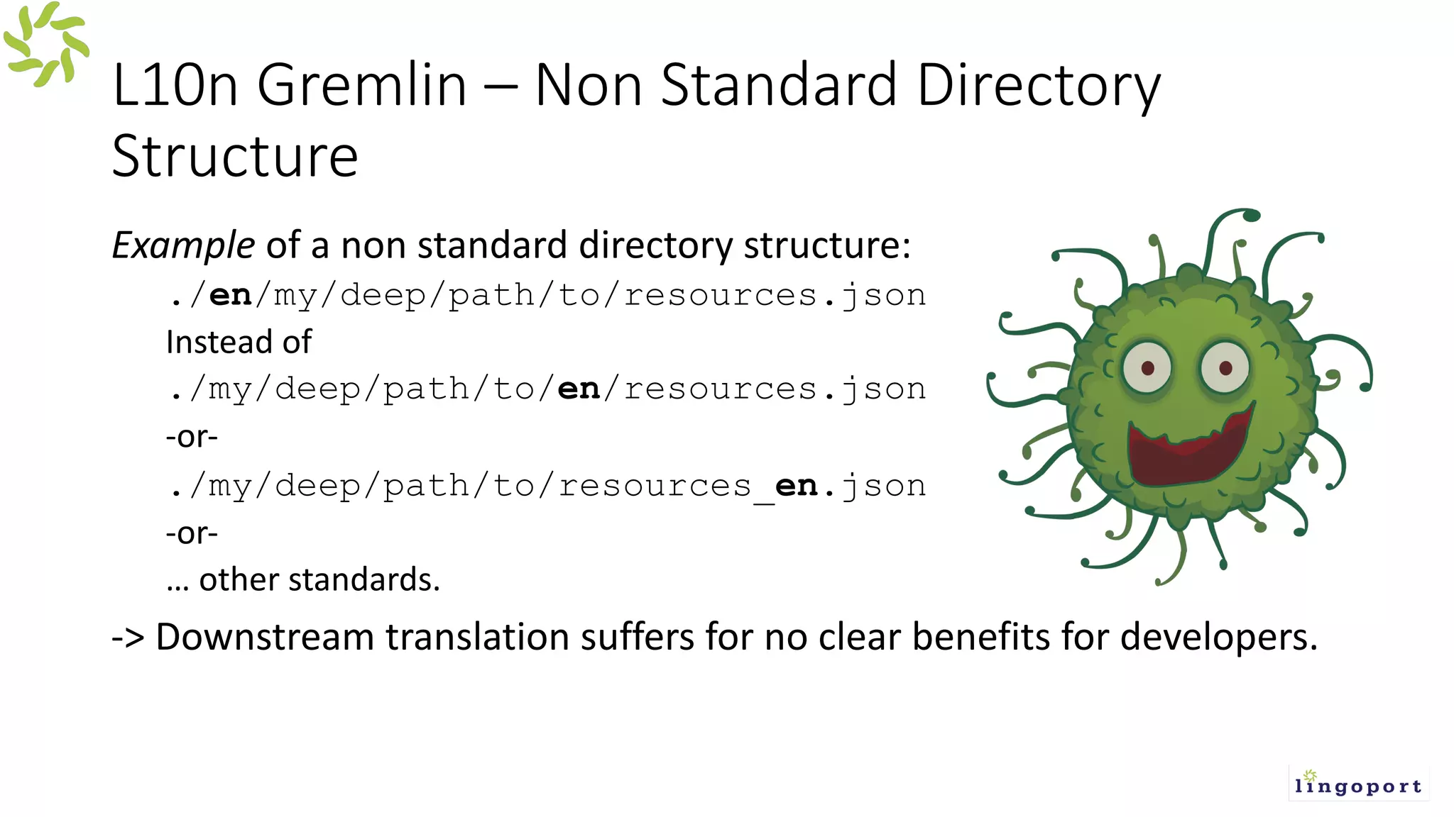 L10n Gremlin – Non Standard Directory
Structure
Example of a non standard directory structure:
./en/my/deep/path/to/resources.json
Instead of
./my/deep/path/to/en/resources.json
-or-
./my/deep/path/to/resources_en.json
-or-
… other standards.
-> Downstream translation suffers for no clear benefits for developers.
 