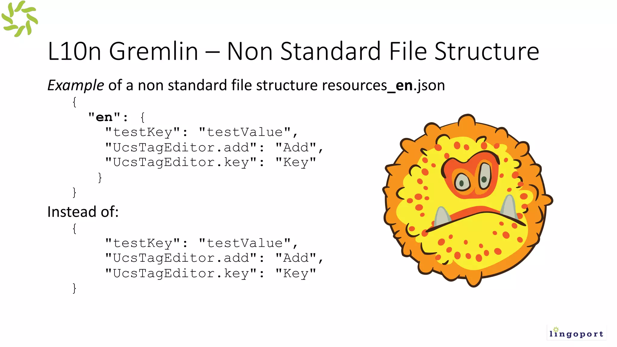 L10n Gremlin – Non Standard File Structure
Example of a non standard file structure resources_en.json
{
"en": {
"testKey": "testValue",
"UcsTagEditor.add": "Add",
"UcsTagEditor.key": "Key"
}
}
Instead of:
{
"testKey": "testValue",
"UcsTagEditor.add": "Add",
"UcsTagEditor.key": "Key"
}
 