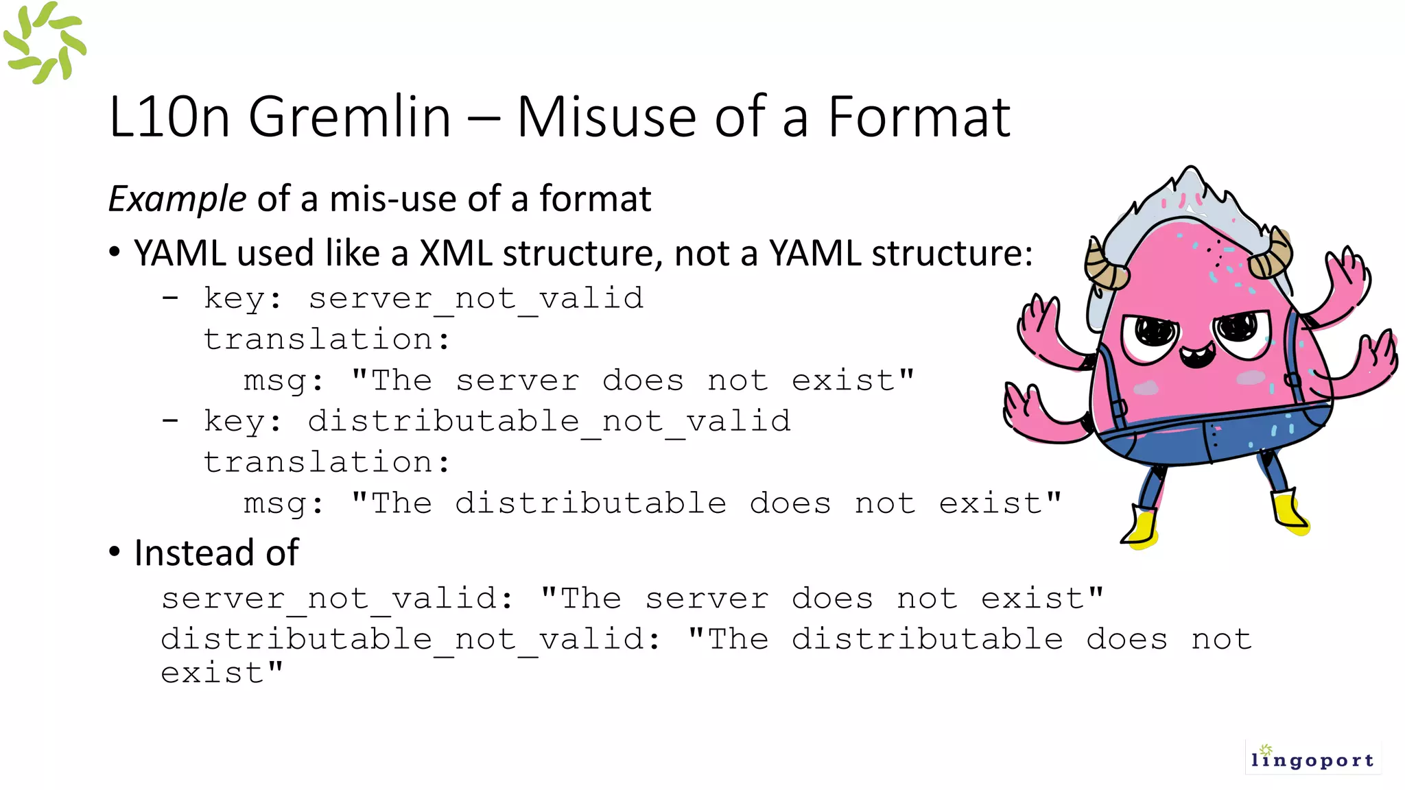 L10n Gremlin – Misuse of a Format
Example of a mis-use of a format
• YAML used like a XML structure, not a YAML structure:
- key: server_not_valid
translation:
msg: "The server does not exist"
- key: distributable_not_valid
translation:
msg: "The distributable does not exist"
• Instead of
server_not_valid: "The server does not exist"
distributable_not_valid: "The distributable does not
exist"
 
