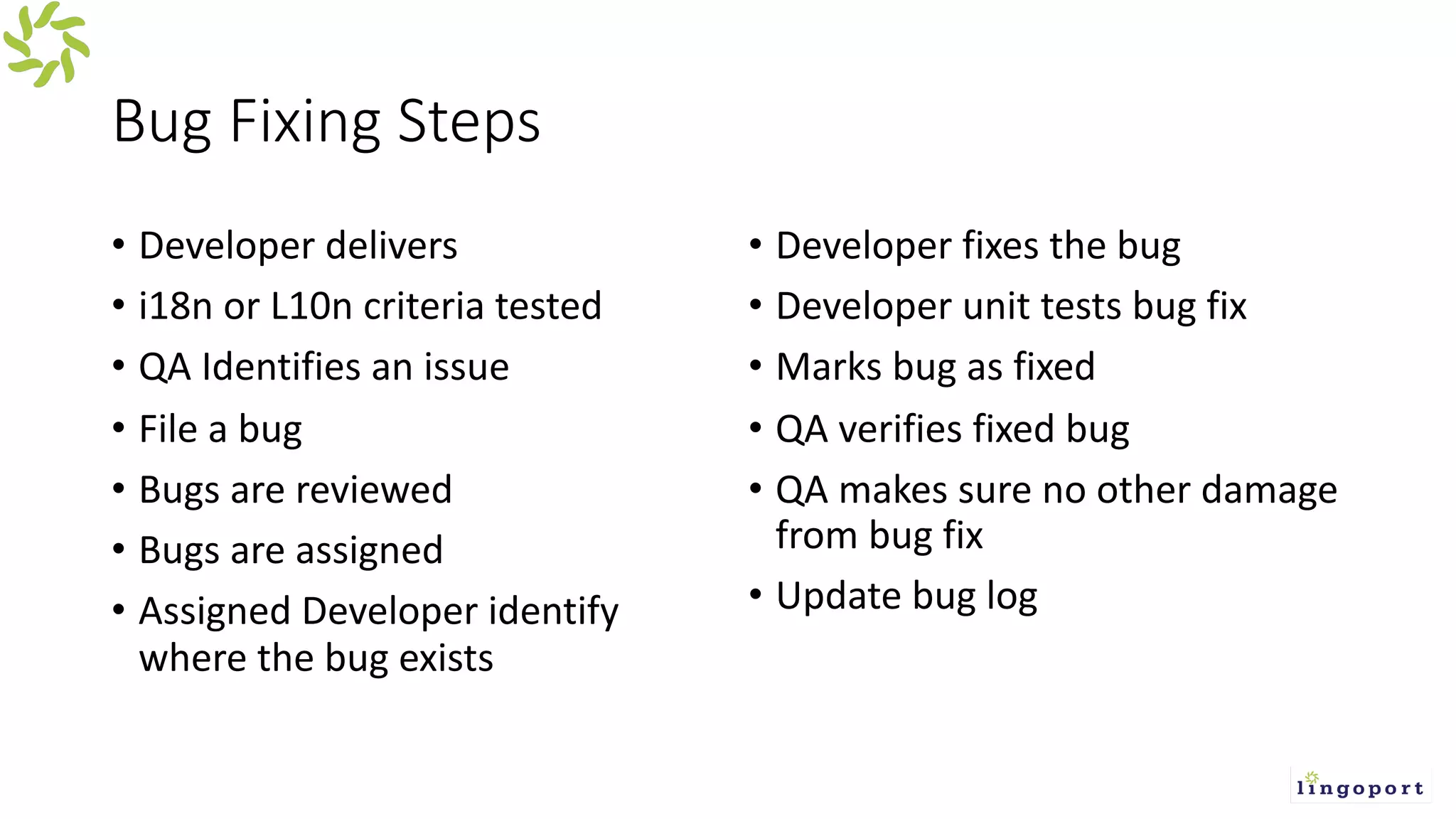 Bug Fixing Steps
• Developer delivers
• i18n or L10n criteria tested
• QA Identifies an issue
• File a bug
• Bugs are reviewed
• Bugs are assigned
• Assigned Developer identify
where the bug exists
• Developer fixes the bug
• Developer unit tests bug fix
• Marks bug as fixed
• QA verifies fixed bug
• QA makes sure no other damage
from bug fix
• Update bug log
 