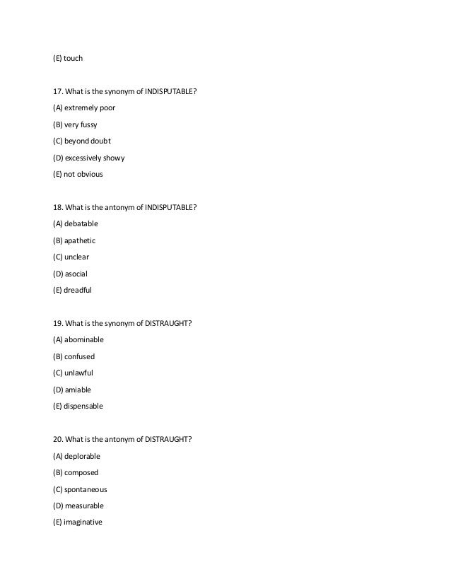 (E) touch
17. What is the synonym of INDISPUTABLE?
(A) extremely poor
(B) very fussy
(C) beyond doubt
(D) excessively showy
(E) not obvious
18. What is the antonym of INDISPUTABLE?
(A) debatable
(B) apathetic
(C) unclear
(D) asocial
(E) dreadful
19. What is the synonym of DISTRAUGHT?
(A) abominable
(B) confused
(C) unlawful
(D) amiable
(E) dispensable
20. What is the antonym of DISTRAUGHT?
(A) deplorable
(B) composed
(C) spontaneous
(D) measurable
(E) imaginative
 