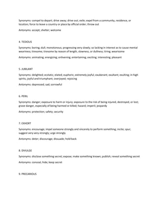 Synonyms: compel to depart; drive away; drive out; exile; expel from a community, residence, or
location; force to leave a country or place by official order; throw out
Antonyms: accept; shelter; welcome
4. TEDIOUS
Synonyms: boring; dull; monotonous; progressing very slowly; so lacking in interest as to cause mental
weariness; tiresome; tiresome by reason of length, slowness, or dullness; tiring; wearisome
Antonyms: animating; energizing; enlivening; entertaining; exciting; interesting; pleasant
5. JUBILANT
Synonyms: delighted; ecstatic; elated; euphoric; extremely joyful; exuberant; exultant; exulting; in high
spirits; joyful and triumphant; overjoyed; rejoicing
Antonyms: depressed; sad; sorrowful
6. PERIL
Synonyms: danger; exposure to harm or injury; exposure to the risk of being injured, destroyed, or lost;
grave danger, especially of being harmed or killed; hazard; imperil; jeopardy
Antonyms: protection; safety; security
7. EXHORT
Synonyms: encourage; impel someone strongly and sincerely to perform something; incite; spur;
suggest very very strongly; urge strongly
Antonyms: deter; discourage; dissuade; hold back
8. DIVULGE
Synonyms: disclose something secret; expose; make something known; publish; reveal something secret
Antonyms: conceal; hide; keep secret
9. PRECARIOUS
 