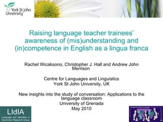Raising language teacher trainees’ awareness of (mis)understanding and (in)competence in English as a lingua franca Rachel Wicaksono, Christopher J. Hall and Andrew John Merrison  Centre for Languages and Linguistics York St John University, UK New insights into the study of conversation: Applications to the language classroom University of Grenada May 2010 LIdIA Language and Identities in InterAction Research Group 