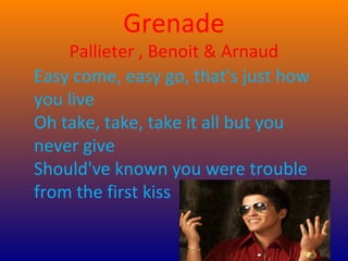 Grenade
    Pallieter , Benoit & Arnaud
Easy come, easy go, that's just how
you live
Oh take, take, take it all but you
never give
Should've known you were trouble
from the first kiss
 