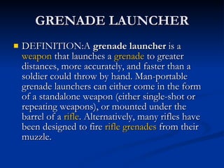 GRENADE LAUNCHER DEFINITION:A  grenade launcher  is a  weapon  that launches a  grenade  to greater distances, more accurately, and faster than a soldier could throw by hand. Man-portable grenade launchers can either come in the form of a standalone weapon (either single-shot or repeating weapons), or mounted under the barrel of a  rifle . Alternatively, many rifles have been designed to fire  rifle grenades  from their muzzle. 