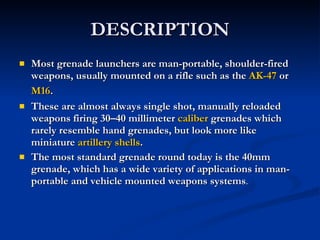 DESCRIPTION Most grenade launchers are man-portable, shoulder-fired weapons, usually mounted on a rifle such as the  AK-47  or  M16 . These are almost always single shot, manually reloaded weapons firing 30–40 millimeter  caliber  grenades which rarely resemble hand grenades, but look more like miniature  artillery shells . The most standard grenade round today is the 40mm grenade, which has a wide variety of applications in man-portable and vehicle mounted weapons systems . 