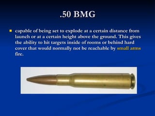 .50 BMG capable of being set to explode at a certain distance from launch or at a certain height above the ground. This gives the ability to hit targets inside of rooms or behind hard cover that would normally not be reachable by  small arms  fire. 