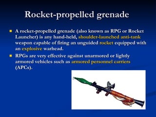 Rocket-propelled grenade  A rocket-propelled grenade (also known as RPG or Rocket Launcher) is any hand-held,  shoulder-launched   anti-tank  weapon capable of firing an unguided  rocket  equipped with an  explosive  warhead. RPGs are very effective against unarmored or lightly armored vehicles such as  armored personnel carriers  (APCs). 