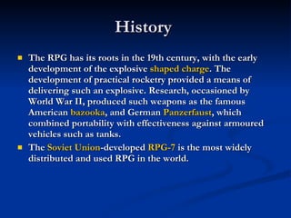 History  The RPG has its roots in the 19th century, with the early development of the explosive  shaped charge . The development of practical rocketry provided a means of delivering such an explosive. Research, occasioned by World War II, produced such weapons as the famous American  bazooka , and German  Panzerfaust , which combined portability with effectiveness against armoured vehicles such as tanks. The  Soviet Union -developed  RPG-7  is the most widely distributed and used RPG in the world. 