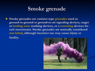 Smoke grenade  Smoke grenades are canister-type  grenades  used as ground-to-ground or ground-to-air signaling devices, target or  landing zone  marking devices, or a  screening  devices for unit movements. Smoke grenades are normally considered  non lethal , although incorrect use may cause injury or fatality . 