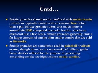 Cntd… Smoke grenades should not be confused with  smoke bombs , which are typically started with an external  fuse  rather than a pin. Smoke grenades often cost much more at around $40  USD  compared to smoke bombs, which can often cost just a few cents. Smoke grenades generally emit a far larger amount of smoke than smoke bombs that are sold as  fireworks . Smoke grenades are sometimes used in  paintball  or  airsoft  events, though these are not necessarily of military grade. Some devices utilised for the purpose of generating concealing smoke are high-volume  smoke candles .  
