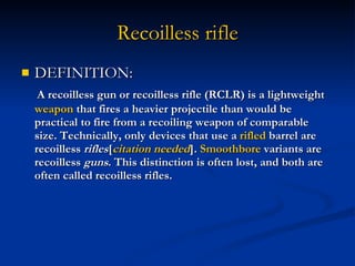 Recoilless rifle DEFINITION: A recoilless gun or recoilless rifle (RCLR) is a lightweight  weapon  that fires a heavier projectile than would be practical to fire from a recoiling weapon of comparable size. Technically, only devices that use a  rifled  barrel are recoilless  rifles [ citation  needed ].  Smoothbore  variants are recoilless  guns . This distinction is often lost, and both are often called recoilless rifles. 