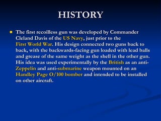HISTORY The first recoilless gun was developed by Commander Cleland Davis of the  US Navy , just prior to the  First World War . His design connected two guns back to back, with the backwards-facing gun loaded with lead balls and grease of the same weight as the shell in the other gun. His idea was used experimentally by the  British  as an anti- Zeppelin  and anti- submarine  weapon mounted on an  Handley Page O/100   bomber  and intended to be installed on other aircraft. 