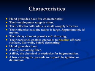 Characteristics  Hand grenades have five characteristics: Their employment range is short.  Their effective kill radius is small, roughly 5 meters.  Their effective casualty radius is large. Approximately 15 meters.  Their delay element permits safe throwing;  Their hard shell enables grenades to  ricochet  off hard surfaces, like walls, before detonating.  Hand grenades have: A body containing filler.  A filler, the chemical or explosive for fragmentation.  A fuse causing the grenade to explode by ignition or detonation. 
