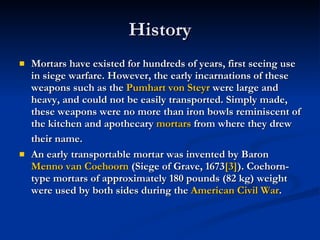 History  Mortars have existed for hundreds of years, first seeing use in siege warfare. However, the early incarnations of these weapons such as the  Pumhart  von  Steyr  were large and heavy, and could not be easily transported. Simply made, these weapons were no more than iron bowls reminiscent of the kitchen and apothecary  mortars  from where they drew their name.   An early transportable mortar was invented by Baron  Menno van  Coehoorn  (Siege of Grave, 1673 [3] ). Coehorn-type mortars of approximately 180 pounds (82 kg) weight were used by both sides during the  American Civil War . 