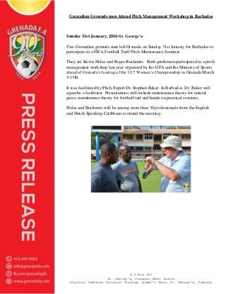 P.O Box 326
St. George's, Grenada, West Indies
Physical Address: National Stadium, Queen's Park, St. George's, Grenada
Grenadian Grounds men Attend Pitch Management Workshop in Barbados
Sunday 31st January, 2016-St. George’s-
Two Grenadian grounds men left Grenada on Sunday 31st January for Barbados to
participate in a FIFA Football Turf/ Pitch Maintenance Seminar.
They are Kevin Holas and Roger Buckmire. Both gentlemen participated in a pitch
management workshop last year organized by the GFA and the Ministry of Sports
ahead of Grenada’s hosting of the U17 Women’s Championship in Grenada March
3-13th.
It was facilitated by Pitch Expert Dr. Stephen Baker. In Barbados, Dr. Baker will
again be a facilitator. Presentations will include maintenance theory for natural
grass, maintenance theory for football turf and hands on practical sessions.
Holas and Buckmire will be among more than 30 professionals from the English
and Dutch Speaking Caribbean to attend the meeting.
 