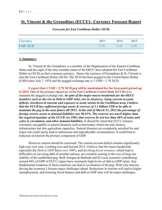 1|Page

St. Vincent & the Grenadines (ECCU)– Currency Forecast Report
Forecasts for East Caribbean Dollar (XCD)

Currency

2013

2014

2015

USD/ XCD

2.70

2.70

2.70

1. Summary:
St. Vincent & the Grenadines is a member of the Organization of the Eastern Caribbean
States and the eight of the nine member states of the OECC have adopted the East Caribbean
Dollar as (XCD) as their common currency. Hence the currency of Grenadines & St. Vincent is
also the East Caribbean Dollar (XCD). The XCD has been pegged to the United States Dollar
(USD) since July 7, 1976 and the pegged exchange rate is 1 USD = 2.70 XCD.
I expect that 1 USD = 2.70 XCD peg will be maintained for the forecasted period up
to 2015. One of the primary objectives of the East Caribbean Central Bank (ECCB) is to
maintain the pegged exchange rate. In spite of the major macro headwinds for the OECC
members such as the rise in Debt to GDP ratio, rise in oil prices, rising current account
deficits, slowdown in tourism and exposure to acute storms in the Caribbean area, I believe
that the ECCB has sufficient foreign assets & reserves of 1.1 billion USD to be able to
maintain the peg in the near future till 2015. At the end of March 31, 2012 the percentage of
foreign reserve assets to demand liabilities was 96.63%. The reserves are much higher than
the required mandate of the ECCB Act 1983, that reserves be not less than 60% of notes and
coins in circulation, and other demand liabilities. It should be noted that ECCU remains
extremely susceptible to natural disasters such as hurricanes which not only destroy
infrastructure but also agriculture capacities. Natural disasters are completely uncalled for and
major one could surely lead to unforeseen and unpredictable circumstances. It could lead to
reduction in tourism the primary component of GDP.
However caution should be exercised. The current account deficit remains significantly
high year over year. Looking over and beyond 2015, I believe that the macro headwinds
especially the Debt to GDP Ratio over 100%, and declining fiscal revenues, which lead to
difficulties in servicing debt of member nations, are certainly coming in the way of long run
stability of the established peg. Both Antigua & Barbuda and St Lucia countries contributing
around 44% of GDP of ECCU region have extremely high levels of debt to GDP ratios. Any
fundamental weakness in these countries can lead to revaluation of the peg. With only tourism
driving the economy I foresee major challenges ahead. Reductions in tourism will lead to higher
unemployment, and restoring fiscal balance and debt to GDP ratio will be major challenges.

*References provided in the reference section

 