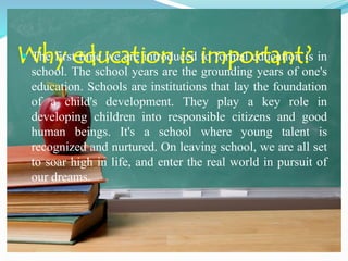 Why education is important? The first time we are introduced to formal education is in
school. The school years are the grounding years of one's
education. Schools are institutions that lay the foundation
of a child's development. They play a key role in
developing children into responsible citizens and good
human beings. It's a school where young talent is
recognized and nurtured. On leaving school, we are all set
to soar high in life, and enter the real world in pursuit of
our dreams.
 
