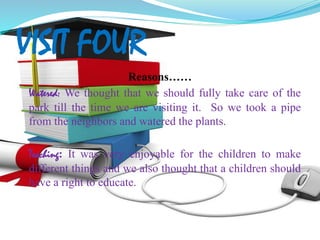 VISIT FOUR
Reasons……
Watered: We thought that we should fully take care of the
park till the time we are visiting it. So we took a pipe
from the neighbors and watered the plants.
Teaching: It was very enjoyable for the children to make
different things and we also thought that a children should
have a right to educate.
 