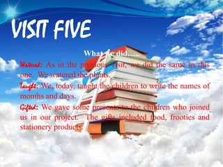 VISIT FIVE
What we did…..
Watered: As in the previous visit, we did the same in this
one. We watered the plants.
Taught: We, today, taught the children to write the names of
months and days.
Gifted: We gave some presents to the children who joined
us in our project. The gifts included food, frooties and
stationery products.
 