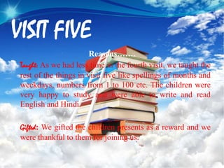 VISIT FIVE
Reasons…….
Taught: As we had less time in the fourth visit, we taught the
rest of the things in visit five like spellings of months and
weekdays, numbers from 1 to 100 etc. The children were
very happy to study and were able to write and read
English and Hindi.
Gifted: We gifted the children presents as a reward and we
were thankful to them for joining us.
 