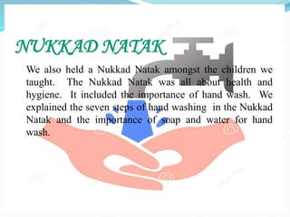 NUKKAD NATAK
We also held a Nukkad Natak amongst the children we
taught. The Nukkad Natak was all about health and
hygiene. It included the importance of hand wash. We
explained the seven steps of hand washing in the Nukkad
Natak and the importance of soap and water for hand
wash.
 