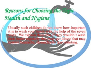 Reasons for Choosing the Topic
Health and Hygiene
Usually such children do not know how important
it is to wash your hands with the help of the seven
steps. We explain them that if they wouldn’t wash
their hands regularly they may get illness that may
contain headache, stomachache and vomiting.
 