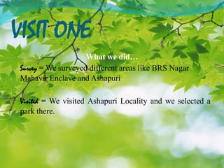 VISIT ONE
What we did…
Survey = We surveyed different areas like BRS Nagar
Mahavir Enclave and Ashapuri
Visited = We visited Ashapuri Locality and we selected a
park there.
 