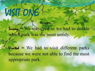 VISIT ONE
Reason….
Survey = We surveyed as we had to decide
which park was the most untidy.
Visited = We had to visit different parks
because we were not able to find the most
appropriate park.
 