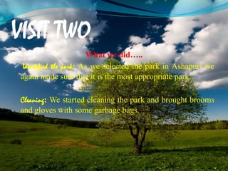 VISIT TWO
What we did…..
Identified the park: As we selected the park in Ashapuri we
again made sure that it is the most appropriate park.
Cleaning: We started cleaning the park and brought brooms
and gloves with some garbage bags.
 