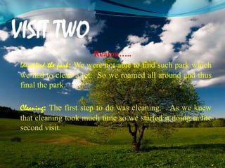 VISIT TWO
Reason…..
Identified the park: We were not able to find such park which
we had to clean a lot. So we roamed all around and thus
final the park.
Cleaning: The first step to do was cleaning. As we knew
that cleaning took much time so we started it doing in the
second visit.
 